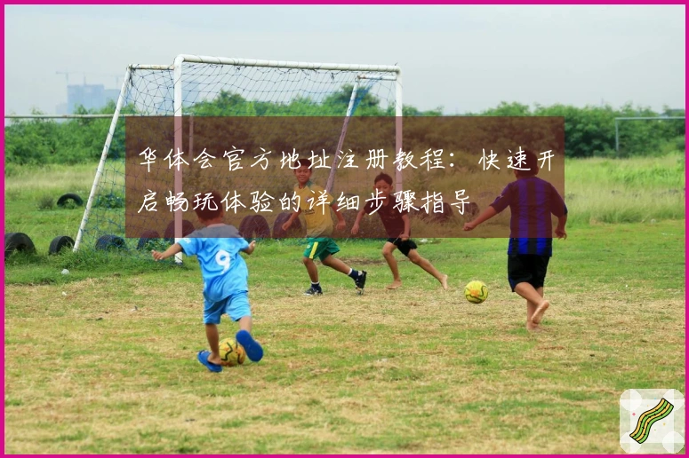 华体会官方地址注册教程：快速开启畅玩体验的详细步骤指导