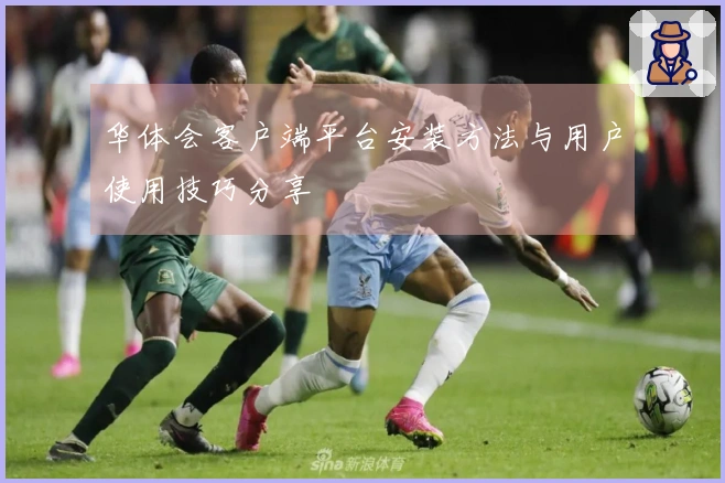 华体会客户端平台安装方法与用户使用技巧分享