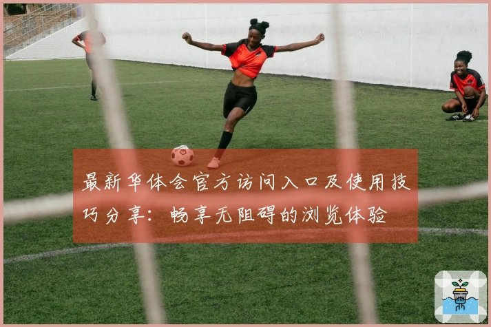 最新华体会官方访问入口及使用技巧分享：畅享无阻碍的浏览体验