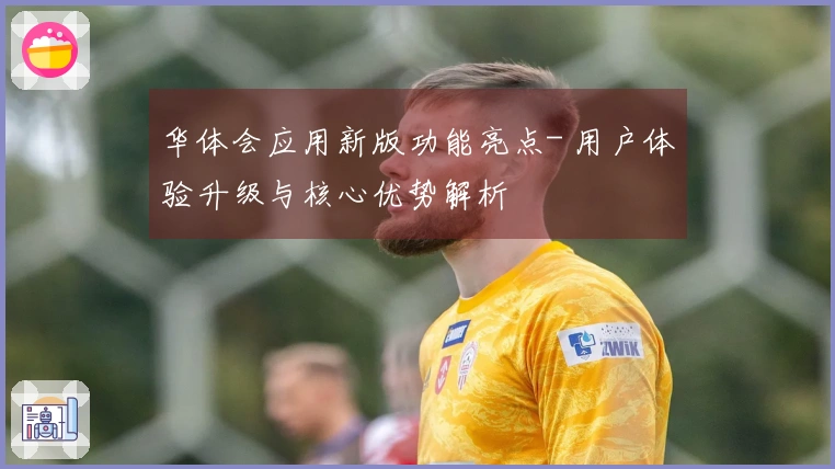 华体会应用新版功能亮点- 用户体验升级与核心优势解析