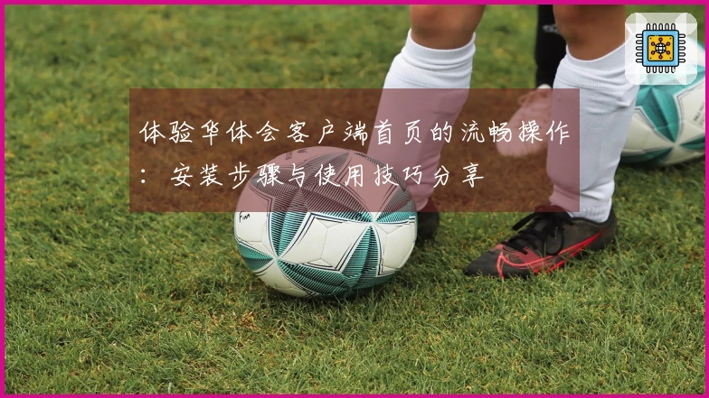 体验华体会客户端首页的流畅操作：安装步骤与使用技巧分享