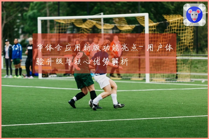 华体会应用新版功能亮点- 用户体验升级与核心优势解析